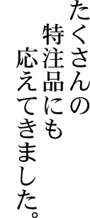 たくさんの特注品にも応えてきました。