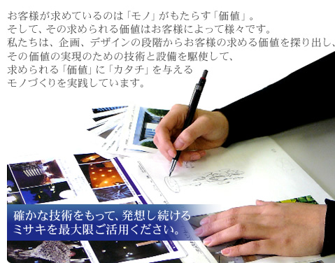 お客様が求めているのは「モノ」がもたらす「価値」。そして、その求められる価値はお客様によって様々です。私たちは、企画、デザインの段階からお客様の求める価値を探り出し、その価値の実現のための技術と設備を駆使して、求められる「価値」に「カタチ」を与えるモノづくりを実践しています。 確かな技術をもって、発想し続けるミサキを最大限ご活用ください。